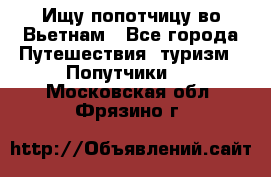 Ищу попотчицу во Вьетнам - Все города Путешествия, туризм » Попутчики   . Московская обл.,Фрязино г.